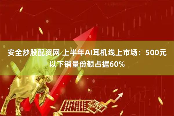安全炒股配资网 上半年AI耳机线上市场：500元以下销量份额占据60%