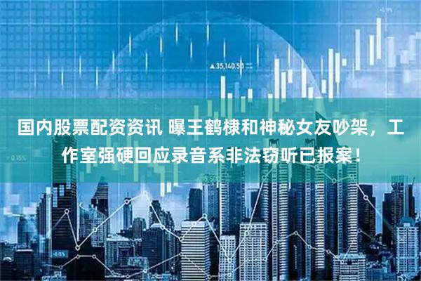 国内股票配资资讯 曝王鹤棣和神秘女友吵架，工作室强硬回应录音系非法窃听已报案！