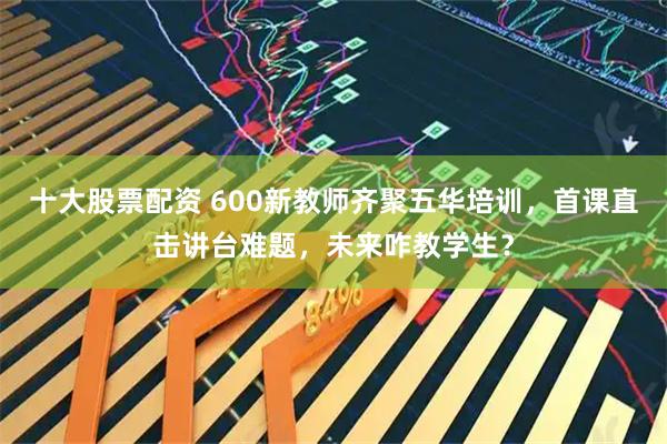 十大股票配资 600新教师齐聚五华培训，首课直击讲台难题，未来咋教学生？
