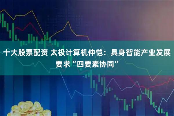 十大股票配资 太极计算机仲恺：具身智能产业发展要求“四要素协同”