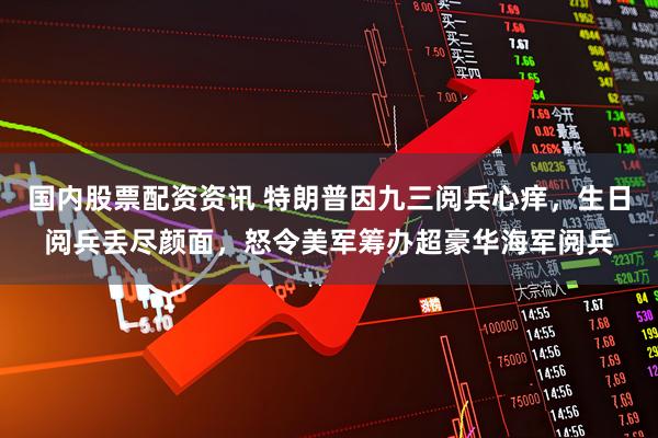 国内股票配资资讯 特朗普因九三阅兵心痒，生日阅兵丢尽颜面，怒令美军筹办超豪华海军阅兵
