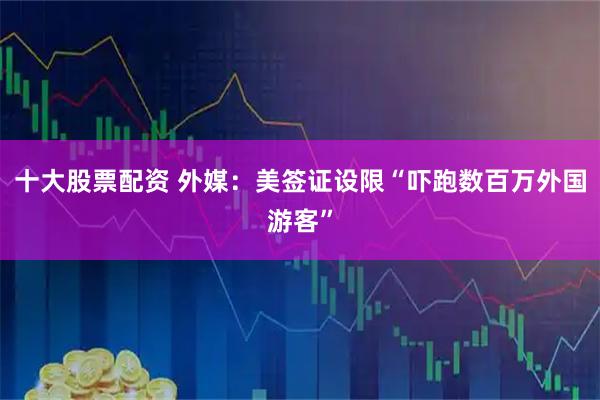 十大股票配资 外媒：美签证设限“吓跑数百万外国游客”