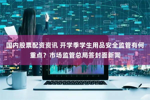 国内股票配资资讯 开学季学生用品安全监管有何重点？市场监管总局答封面新闻