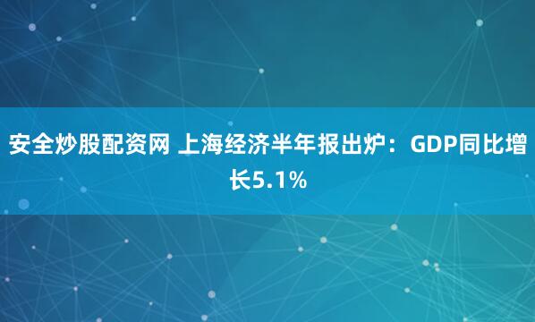 安全炒股配资网 上海经济半年报出炉：GDP同比增长5.1%
