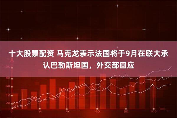 十大股票配资 马克龙表示法国将于9月在联大承认巴勒斯坦国，外交部回应