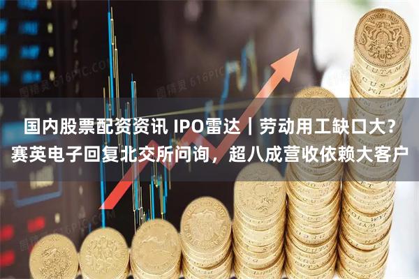 国内股票配资资讯 IPO雷达｜劳动用工缺口大？赛英电子回复北交所问询，超八成营收依赖大客户
