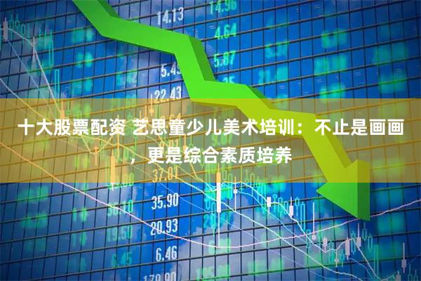 十大股票配资 艺思童少儿美术培训：不止是画画，更是综合素质培养