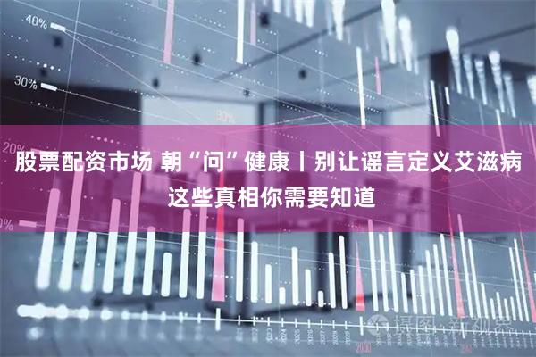 股票配资市场 朝“问”健康丨别让谣言定义艾滋病 这些真相你需要知道