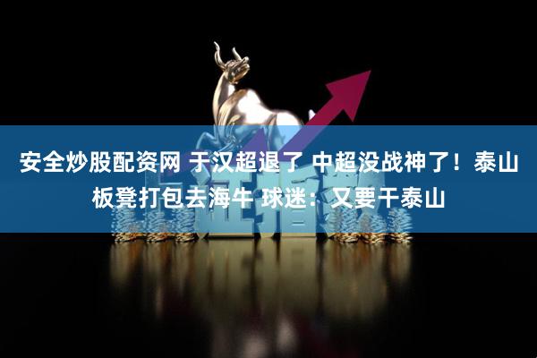 安全炒股配资网 于汉超退了 中超没战神了！泰山板凳打包去海牛 球迷：又要干泰山