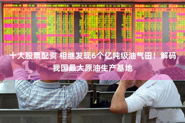 十大股票配资 相继发现6个亿吨级油气田！解码我国最大原油生产基地