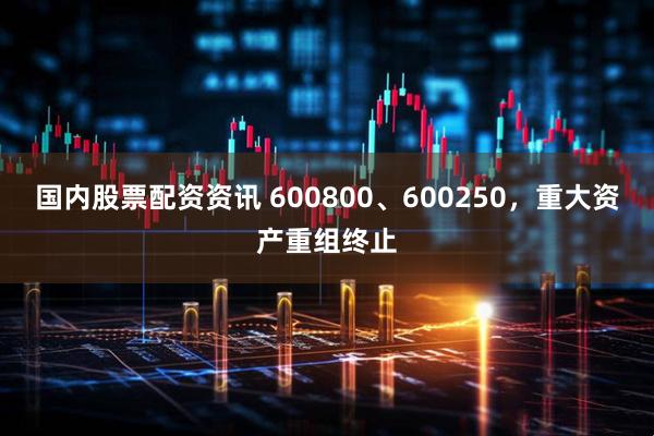 国内股票配资资讯 600800、600250，重大资产重组终止