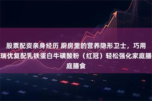 股票配资亲身经历 厨房里的营养隐形卫士，巧用纽瑞优复配乳铁蛋白牛磺酸粉（红冠）轻松强化家庭膳食