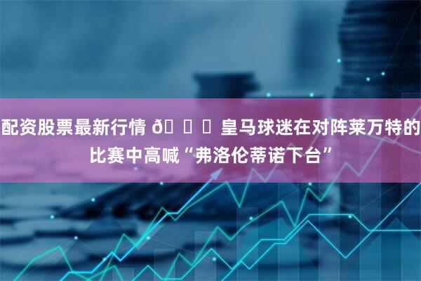 配资股票最新行情 👀皇马球迷在对阵莱万特的比赛中高喊“弗洛伦蒂诺下台”