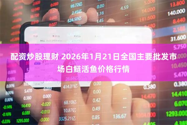 配资炒股理财 2026年1月21日全国主要批发市场白鲢活鱼价格行情