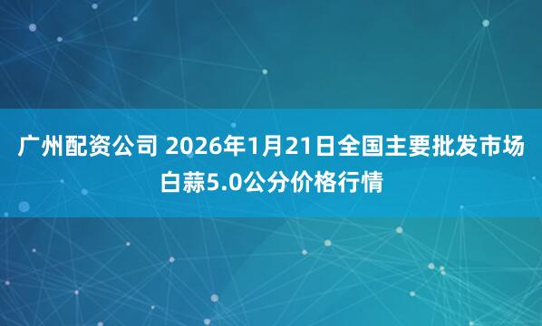 广州配资公司 2026年1月21日全国主要批发市场白蒜5.0公分价格行情