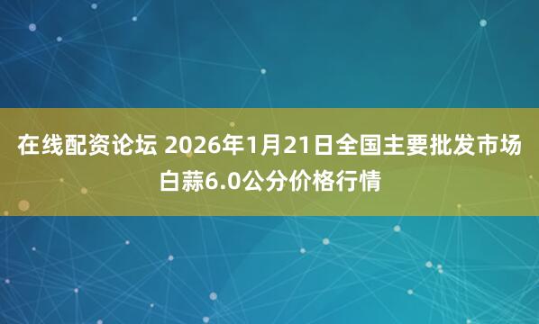 在线配资论坛 2026年1月21日全国主要批发市场白蒜6.0公分价格行情