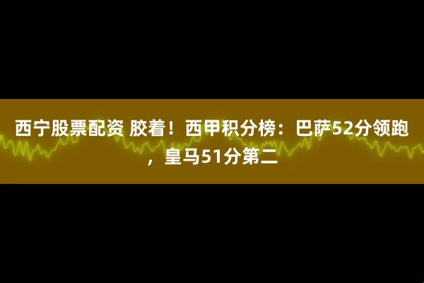 西宁股票配资 胶着！西甲积分榜：巴萨52分领跑，皇马51分第二