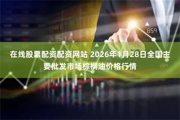 在线股票配资配资网站 2026年1月28日全国主要批发市场棕榈油价格行情