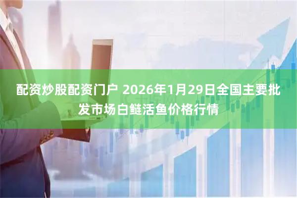 配资炒股配资门户 2026年1月29日全国主要批发市场白鲢活鱼价格行情