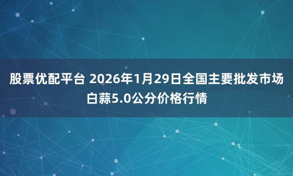 股票优配平台 2026年1月29日全国主要批发市场白蒜5.0公分价格行情