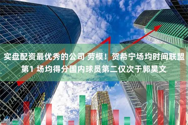 实盘配资最优秀的公司 劳模！贺希宁场均时间联盟第1 场均得分国内球员第二仅次于郭昊文