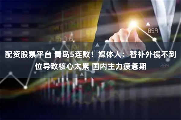 配资股票平台 青岛5连败！媒体人：替补外援不到位导致核心太累 国内主力疲惫期