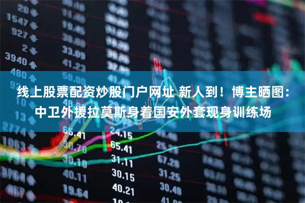 线上股票配资炒股门户网址 新人到！博主晒图：中卫外援拉莫斯身着国安外套现身训练场