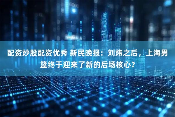 配资炒股配资优秀 新民晚报：刘炜之后，上海男篮终于迎来了新的后场核心？