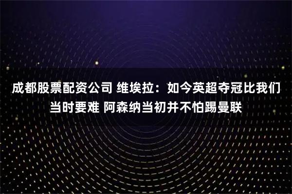 成都股票配资公司 维埃拉：如今英超夺冠比我们当时要难 阿森纳当初并不怕踢曼联