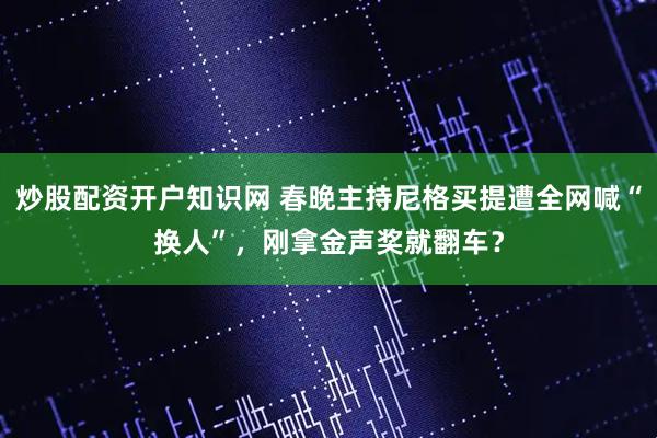 炒股配资开户知识网 春晚主持尼格买提遭全网喊“换人”，刚拿金声奖就翻车？