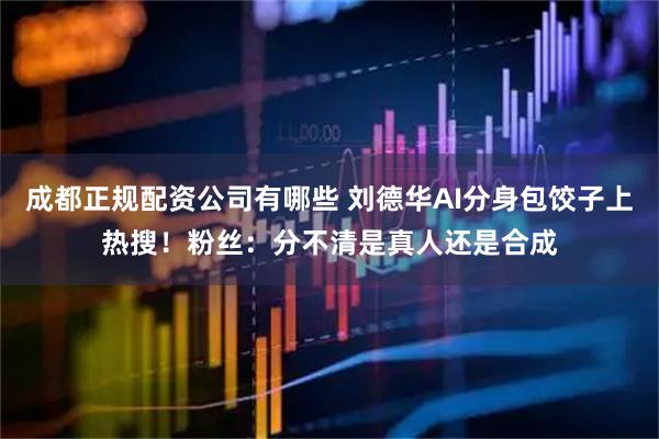 成都正规配资公司有哪些 刘德华AI分身包饺子上热搜！粉丝：分不清是真人还是合成