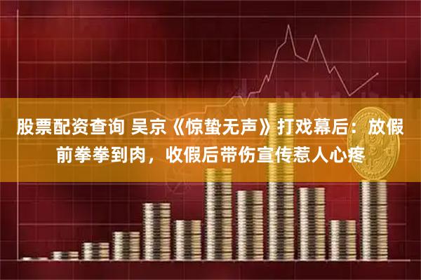 股票配资查询 吴京《惊蛰无声》打戏幕后：放假前拳拳到肉，收假后带伤宣传惹人心疼