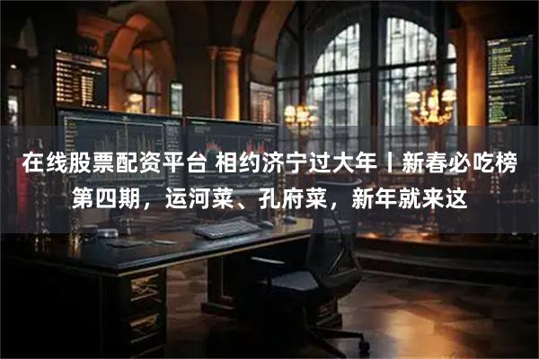 在线股票配资平台 相约济宁过大年丨新春必吃榜第四期，运河菜、孔府菜，新年就来这
