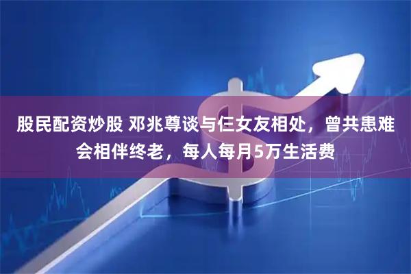 股民配资炒股 邓兆尊谈与仨女友相处，曾共患难会相伴终老，每人每月5万生活费