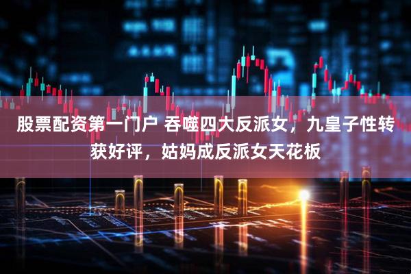 股票配资第一门户 吞噬四大反派女，九皇子性转获好评，姑妈成反派女天花板