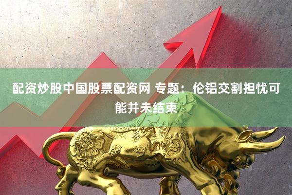 配资炒股中国股票配资网 专题：伦铝交割担忧可能并未结束