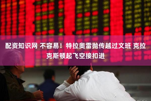 配资知识网 不容易！特拉奥雷抛传越过文班 克拉克斯顿起飞空接扣进