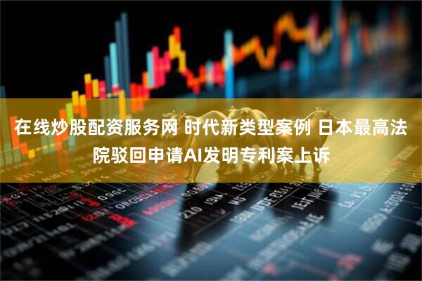 在线炒股配资服务网 时代新类型案例 日本最高法院驳回申请AI发明专利案上诉