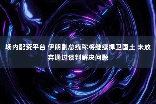 场内配资平台 伊朗副总统称将继续捍卫国土 未放弃通过谈判解决问题