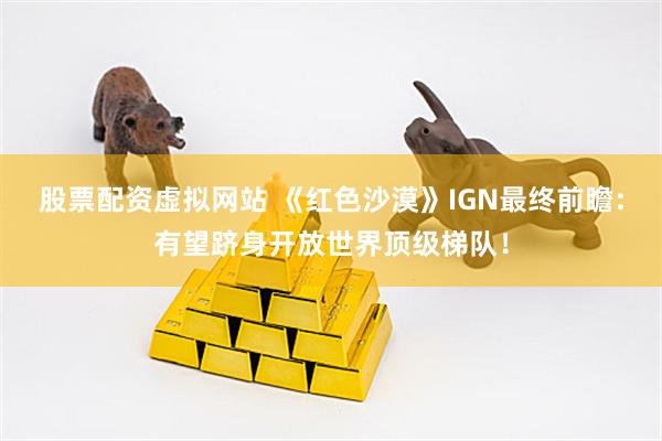 股票配资虚拟网站 《红色沙漠》IGN最终前瞻：有望跻身开放世界顶级梯队！