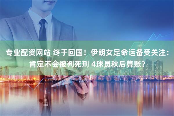 专业配资网站 终于回国！伊朗女足命运备受关注：肯定不会被判死刑 4球员秋后算账？