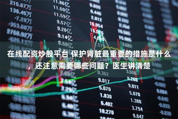 在线配资炒股平台 保护肾脏最重要的措施是什么，还注意需要哪些问题？医生讲清楚