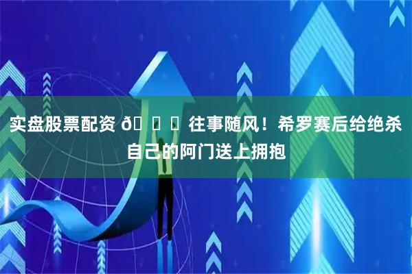 实盘股票配资 🍂往事随风！希罗赛后给绝杀自己的阿门送上拥抱