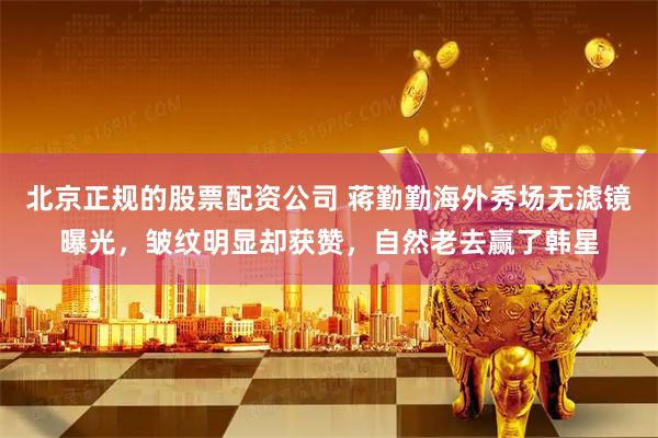 北京正规的股票配资公司 蒋勤勤海外秀场无滤镜曝光，皱纹明显却获赞，自然老去赢了韩星