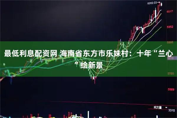 最低利息配资网 海南省东方市乐妹村：十年“兰心”绘新景