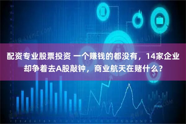 配资专业股票投资 一个赚钱的都没有，14家企业却争着去A股敲钟，商业航天在赌什么？